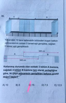 30.
A
B
Yukarıdaki 10 tane katlanabilir bölümden oluşan balkon
pencerelerinin soldan 5 tanesi eşit genişlikte, sağdan
5 tanesi eşit genişliktedir.
345 cm
A
B.
345 cm
Katlanmış durumda olan soldaki 3 bölüm A kismina,
sağdaki 4 bölüm B kısmına tam olarak yerleştiğine
göre, iki çeşit pencerenin genişlikleri farkının pozitif
değeri
kaçtır?
A) 10
B) 5
C) 15
D) 7,5
E) 12,5