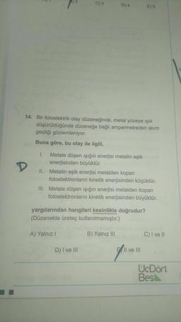 C) 3
D) 4
E) 5
14. Bir fotoelektrik olay düzeneğinde, metal yüzeye ışık
düşürüldüğünde düzeneğe bağlı ampermetreden akım
geçtiği gözlemleniyor.
Buna göre, bu olay ile ilgili,
D
1. Metale düşen işığın enerjisi metalin eşik
enerjisinden büyüktür.
II. Metalin eşik enerjisi metalden kopan
fotoelektronların kinetik enerjisinden küçüktür.
III. Metale düşen işığın enerjisi metalden kopan
fotoelektronların kinetik enerjisinden büyüktür.
yargılarından hangileri kesinlikle doğrudur?
(Düzenekte üreteç kullanılmamıştır.)
A) Yalnız!
B) Yalnız III
C) I ve II
D) I ve III
Il ve III
UcDört
Bes
