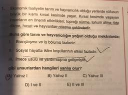 1. Ekonomik faaliyetin tarım ve hayvancılık olduğu yerlerde nüfusun
büyük bir kısmı kırsal kesimde yaşar. Kırsal kesimde yaşayan
insanların en önemli etkinlikleri; toprağı sürme, tohum atma, fide
dikme, hasat ve hayvanlarr otlatma şeklindedir.
Buna göre tarım ve hayvancılığın yoğun olduğu mekânlarda;
1. Branşlaşma ve iş bölümü fazladır.
II. Sosyal hayatta iklim koşullarının etkisi fazladır.
III. Imece usulü ile yardımlaşma gelişmiştir
gibi unsurlardan hangileri yanlış olur?
(A) Yalnız ) B) Yalnız II C) Yalnız III
D) I ve II
E) II ve III