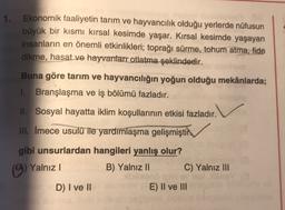 1. Ekonomik faaliyetin tarım ve hayvancılık olduğu yerlerde nüfusun
büyük bir kısmı kırsal kesimde yaşar. Kırsal kesimde yaşayan
insanların en önemli etkinlikleri; toprağı sürme, tohum atma, fide
dikme, hasat ve hayvanlarr otlatma şeklindedir.
Buna göre tarım ve hayvancılığın yoğun olduğu mekânlarda;
1. Branşlaşma ve iş bölümü fazladır.
II. Sosyal hayatta iklim koşullarının etkisi fazladır.
III. Imece usulü ile yardımlaşma gelişmiştir
gibi unsurlardan hangileri yanlış olur?
(A) Yalnız ) B) Yalnız II C) Yalnız III
D) I ve II
E) II ve III
