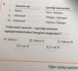 8.
Tanecik adi
I.
Nitrat
II.
Hidroksit
İçerdiği elementler
Azot, Hidrojen
Oksijen, Hidrojen
Karbon, Oksijen
III. Karbonat
Yukarıdaki tanecik - içerdiği element
eşleştirmelerinden hangileri doğrudur?
A) Yalnız! B) Yalnız II
D) I ve III
C) Yalnız III
E) II ve III
Diğer sayfaya geçiniz.