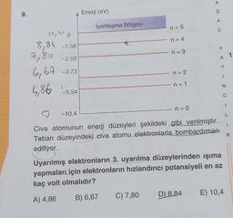 A
9.
Ğ
Enerji (eV)
A
İyonlaşma Bölgesi
n = 5
ç
loro
8,84 -1,56
n = 4
Y
n = 3
7,80
-2.60
A 7
Y
n = 2
6,67 -3,73
5,86 -5.54
< - Z
n = 1
C
1
n = 0
-10,4
L
1
K
Civa atomunun enerji düzeyleri şekildeki gibi verilmiştir.
Taban düzeyindeki civa atomu elektronlarla bombardıman
ediliyor.
Uyarılmış elektronların 3. uyarılma düzeylerinden işıma
yapmaları için elektronların hızlandırıcı potansiyeli en az
kaç volt olmalıdır?
C) 7,80
E) 10,4
B) 6,67
D) 8,84
A) 4,86