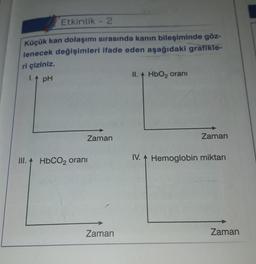 Etkinlik - 2
Küçük kan dolaşımı sırasında kanın bileşiminde göz-
lenecek değişimleri ifade eden aşağıdaki grafikle-
ri çiziniz.
I. 1 pH
II. HbO2 oranı
Zaman
Zaman
III. A HbCO2 oranı
IV. A Hemoglobin miktarı
Zaman
Zaman
