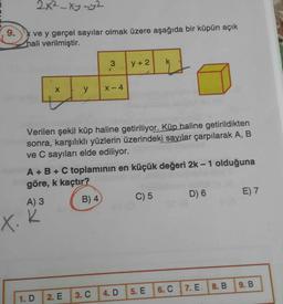 2x²-xy-y2
9.
ve y gerçel sayılar olmak üzere aşağıda bir küpün açık
hali verilmiştir.
3
y +2
y
X-4
Verilen şekil küp haline getiriliyor. Küp haline getirildikten
sonra, karşılıklı yüzlerin üzerindeki sayılar çarpılarak A, B
ve C sayıları elde ediliyor.
A + B + C toplaminin en küçük değeri 2k-1 olduğuna
göre, k kaçtır?
A) 3
B) 4
C) 5 D) 6 E) 7
X. k
9.B
7. E. I 8. B
6. C
5. E
1.D
2. E
3. C
4. D