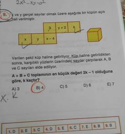 2x²-xy-y2
9.
ve y gerçel sayılar olmak üzere aşağıda bir küpün açık
hali verilmiştir.
3
y +2
y
X-4
Verilen şekil küp haline getiriliyor. Küp haline getirildikten
sonra, karşılıklı yüzlerin üzerindeki sayılar çarpılarak A, B
ve C sayıları elde ediliyor.
A + B + C toplaminin en küçük değeri 2k-1 olduğuna
göre, k kaçtır?
A) 3
B) 4
C) 5 D) 6 E) 7
X. k
9.B
7. E. I 8. B
6. C
5. E
1.D
2. E
3. C
4. D
