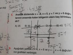 an doğ-
3x=
5x=12
*-12.4=48
Testokul
5. Analitik düzlemde x =
x=32,x= 5, y = 1 ve y = 6 doğru.
larının arasında kalan bölgenin alanı kaç birimkare.
dir?
A) 25
B) 30
35
D) 40
E) 45 Y=6
1
y=1
old
-2 73
T27-2
I
6. Aşağıdaki şekilde x = 4, X = 6 ve y = -x + 4 doğruları-
2
nin grafikleri verilmiştir.