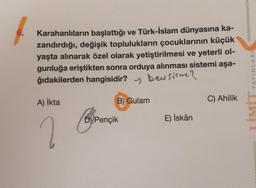 6.
Karahanlıların başlattığı ve Türk-İslam dünyasına ka-
zandırdığı, değişik toplulukların çocuklarının küçük
yaşta alınarak özel olarak yetiştirilmesi ve yeterli ol-
gunluğa eriştikten sonra orduya alınması sistemi aşa-
ğıdakilerden hangisidir? y beu sorme?
YAYINLARI
A) ikta
B) Gulam
C) Ahilik
D) Pençik
E) İskân
2