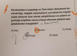 6.
Karahanlıların başlattığı ve Türk-İslam dünyasına ka-
zandırdığı, değişik toplulukların çocuklarının küçük
yaşta alınarak özel olarak yetiştirilmesi ve yeterli ol-
gunluğa eriştikten sonra orduya alınması sistemi aşa-
ğıdakilerden hangisidir? y beu sorme?
YAYINLARI
A) ikta
B) Gulam
C) Ahilik
D) Pençik
E) İskân
2
