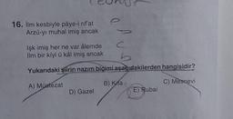 16. ilm kesbiyle pâye-i rifat
Arzû-yı muhal imiş ancak
Işk imiş her ne var âlemde
ilm bir kîyl ü kâl imiş ancak
b
Yukarıdaki şiirin nazım biçimi aşağıdakilerden hangisidir?
A) Müstezat
B) Kita
C) Mesnevi
D) Gazel
E) Rubai