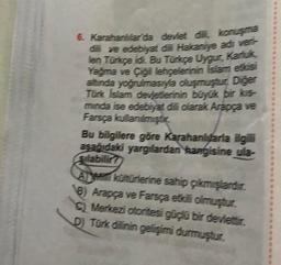 6. Karahanitar da devlet ditt, konuşma
dili ve edebiyat ile Hakaniye adı veri-
len Turuçe idi. Bu Türkçe Uygur, Kariuk
Yağma ve Çigi lehçelerinin Islam etósi
altında yoğrulmasıyla oluşmuştur. Diğer
Tork Islam devletlerinin büyük bir kis
minda ise edebiyat dili olarak Arapça ve
Farsça kullanılmiştir
Bu bilgilere göre Karahanluarla ilgili
asağıdaki yargılardan kangisine ula-
Sılabilir?
A kohorterine sahip çıkmışlardır.
8) Arapça ve Farsça etkili olmuştur.
Merkezi otoritesi güçlü bir devlettir.
D) Türk dilinin gelişimi durmuştur.