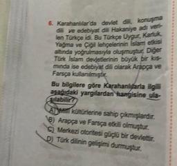 6. Karahanitar da devlet ditt, konuşma
dili ve edebiyat ile Hakaniye adı veri-
len Turuçe idi. Bu Türkçe Uygur, Kariuk
Yağma ve Çigi lehçelerinin Islam etósi
altında yoğrulmasıyla oluşmuştur. Diğer
Tork Islam devletlerinin büyük bir kis
minda ise edebiyat dili olarak Arapça ve
Farsça kullanılmiştir
Bu bilgilere göre Karahanluarla ilgili
asağıdaki yargılardan kangisine ula-
Sılabilir?
A kohorterine sahip çıkmışlardır.
8) Arapça ve Farsça etkili olmuştur.
Merkezi otoritesi güçlü bir devlettir.
D) Türk dilinin gelişimi durmuştur.
