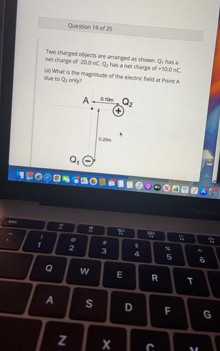 Question 19 of 25
Two charged objects are arranged as shown. Q1 has a
net charge of -20.0 nC. Q2 has a net charge of +10.0 nC.
(a) What is the magnitude of the electric field at Point A
due to Q2 only?
A
0.10m
Q2
+
0.20m
Q,
25
ty
MacBook
esc
F1
F2
BO
F3
900
OOO
F4
#
F6
1
$
2
3
4
Um ol
Q
w
E
R
T
A
S
D
F
G
N
X c.