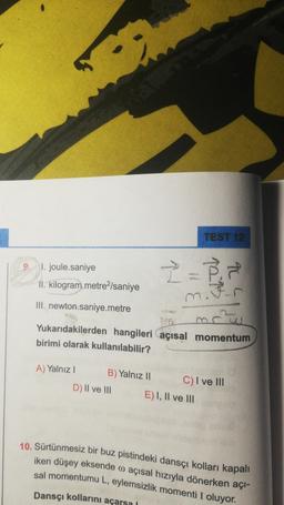 TEST 12
9
1. joule.saniye
II. kilogram.metre-/saniye
2 = 8
III. newton.saniye.metre
Yukarıdakilerden hangileri açısal momentum
birimi olarak kullanılabilir?
A) Yalnız |
D) II ve III
B) Yalnız 11
C) I ve III
E) I, II ve III
10. Sürtünmesiz bir buz pistindeki dansçı kolları kapalı
iken düşey eksende o açısal hızıyla dönerken açı-
sal momentumu L, eylemsizlik momenti I oluyor.
Dansçı kollarını açarsal
