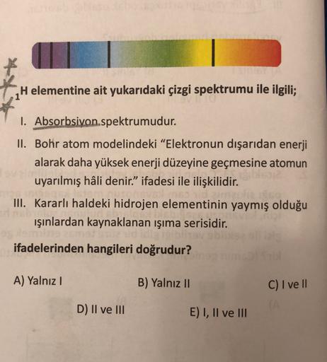 H elementine ait yukarıdaki çizgi spektrumu ile ilgili;
I. Absorbsiyon spektrumudur.
II. Bohr atom modelindeki "Elektronun dışarıdan enerji
alarak daha yüksek enerji düzeyine geçmesine atomun
uyarılmış hâli denir." ifadesi ile ilişkilidir.
III. Kararlı hal