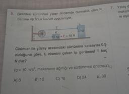 5. Şekildeki sürtünmeli yatay düzlemde durmakta olan K 7. Yatay d.
cismine 48 N'luk kuvvet uygulanıyor.
makara
re eşit
L
T
3 kg
K.
15 kg ->F = 48 N
Cisimler ile yüzey arasındaki sürtünme katsayısı 0,5
olduğuna göre, L cismini çeken ip gerilmesi T kaç
N'dur?
(g = 10 m/s², makaranın ağırlığı ve sürtünmesi önemsiz)
E) 30
A) 3
B) 12
D) 24
C) 18
