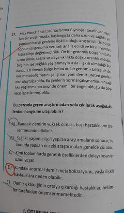 da
a-
ya-
27. Max Planck Enstitüsü Yaşlanma Biyolojisi tarafından yapı-
lan bir araştırmada, başlangıçta daha uzun ve sağlıklı
şamanın hangi genlerle ilişkili olduğu araştırıldı. Uç büyük
toplumsal genomik veri seti analiz edildi ve bir milyondan
fazla sübje değerlendirildi. On bir genomik bölgenin daha
uzun ömür, sağlık ve dayanıklılıkla doğru orantılı olduğu,
beşinin ise sağlıklı yaşlanmayla asla ilişkili olmadığı bu-
lundu. En önemli bulgu ise bu on bir genomik bölgenin de
mir metabolizmasini çalıştıran yani demir üreten genler-
den oluştuğu oldu. Bu genlerin normal çalışmamasının sağ.
lıklı yaşlanmanın önünde önemli bir engel olduğu da böy.
lece ispatlanmış oldu.
Bu parçada geçen araştırmadan yola çıkılarak aşağıdaki-
lerden hangisine ulaşılabilir?
A) Kandaki demirin yüksek olması, bazı hastalıkların ön-
lenmesinde etkilidir.
Sağlıklı yaşamla ilgili yapılan araştırmaların sonucu, bu
konuda yapılan önceki araştırmaları genelde çürütür.
Kimi toplumlarda genetik özelliklerden dolayı insanlar
uzun yaşar.
D) Kandaki anormal demir metabolizasyonu, yaşla ilişkili
hastalıklara neden olabilir.
E) Demir eksikliğinin ortaya çıkardığı hastalıklar, hekim-
Ter tarafından önemsenmemektedir.
I. OTURUM