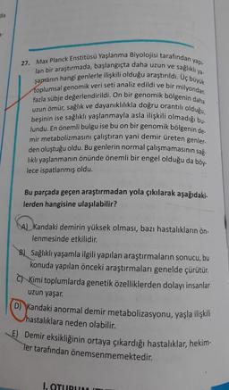 da
a-
ya-
27. Max Planck Enstitüsü Yaşlanma Biyolojisi tarafından yapı-
lan bir araştırmada, başlangıçta daha uzun ve sağlıklı
şamanın hangi genlerle ilişkili olduğu araştırıldı. Uç büyük
toplumsal genomik veri seti analiz edildi ve bir milyondan
fazla sübje değerlendirildi. On bir genomik bölgenin daha
uzun ömür, sağlık ve dayanıklılıkla doğru orantılı olduğu,
beşinin ise sağlıklı yaşlanmayla asla ilişkili olmadığı bu-
lundu. En önemli bulgu ise bu on bir genomik bölgenin de
mir metabolizmasini çalıştıran yani demir üreten genler-
den oluştuğu oldu. Bu genlerin normal çalışmamasının sağ.
lıklı yaşlanmanın önünde önemli bir engel olduğu da böy.
lece ispatlanmış oldu.
Bu parçada geçen araştırmadan yola çıkılarak aşağıdaki-
lerden hangisine ulaşılabilir?
A) Kandaki demirin yüksek olması, bazı hastalıkların ön-
lenmesinde etkilidir.
Sağlıklı yaşamla ilgili yapılan araştırmaların sonucu, bu
konuda yapılan önceki araştırmaları genelde çürütür.
Kimi toplumlarda genetik özelliklerden dolayı insanlar
uzun yaşar.
D) Kandaki anormal demir metabolizasyonu, yaşla ilişkili
hastalıklara neden olabilir.
E) Demir eksikliğinin ortaya çıkardığı hastalıklar, hekim-
Ter tarafından önemsenmemektedir.
I. OTURUM
