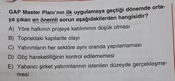 GAP Master Planı'nın ilk uygulamaya geçtiği dönemde orta-
ya çıkan en önemli sorun aşağıdakilerden hangisidir?
A) Yöre halkının projeye katılımının düşük olması
B) Topraktaki kapilarite olayı
C) Yatırımların her sektöre aynı oranda yapılamaması
D) Göç hareketliliğinin kontrol edilememesi
E) Yabancı şirket yatırımlarının istenilen düzeyde gerçekleşme-
mesi