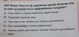 GAP Master Planı'nın ilk uygulamaya geçtiği dönemde orta-
ya çıkan en önemli sorun aşağıdakilerden hangisidir?
A) Yöre halkının projeye katılımının düşük olması
B) Topraktaki kapilarite olayı
C) Yatırımların her sektöre aynı oranda yapılamaması
D) Göç hareketliliğinin kontrol edilememesi
E) Yabancı şirket yatırımlarının istenilen düzeyde gerçekleşme-
mesi
