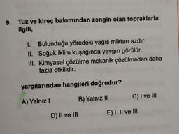 9. Tuz ve kireç bakımından zengin olan topraklarla
ilgili,
1. Bulunduğu yöredeki yağış miktarı azdır.
II. Soğuk iklim kuşağında yaygın görülür.
III. Kimyasal çözülme mekanik çözülmeden daha
fazla etkilidir.
yargılarından hangileri doğrudur?
C) I ve III
A) Yalnız!
B) Yalnız II
D) Il ve III
E) I, II ve III