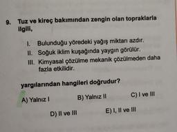 9. Tuz ve kireç bakımından zengin olan topraklarla
ilgili,
1. Bulunduğu yöredeki yağış miktarı azdır.
II. Soğuk iklim kuşağında yaygın görülür.
III. Kimyasal çözülme mekanik çözülmeden daha
fazla etkilidir.
yargılarından hangileri doğrudur?
C) I ve III
A) Yalnız!
B) Yalnız II
D) Il ve III
E) I, II ve III
