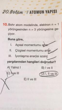 20. Bölüm / ATOMUN YAPISI
10. Bohr atom modelinde, elektron n = 1
yörüngesinden n = 3 yörüngesine ge-
çiyor.
Buna göre,
1.
1. Açısal momentumu altar.
II. Çizgisel momentumu artar.
artar.
III. İyonlaşma enerjisi azalır).
yargılarından hangileri doğrudur?
A) Yalnız !
B) I ve 11
© Ave III
D) I, II ve II
E) II ve III