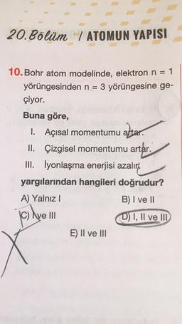 20. Bölüm / ATOMUN YAPISI
10. Bohr atom modelinde, elektron n = 1
yörüngesinden n = 3 yörüngesine ge-
çiyor.
Buna göre,
1.
1. Açısal momentumu altar.
II. Çizgisel momentumu artar.
artar.
III. İyonlaşma enerjisi azalır).
yargılarından hangileri doğrudur?
A) Yalnız !
B) I ve 11
© Ave III
D) I, II ve II
E) II ve III
