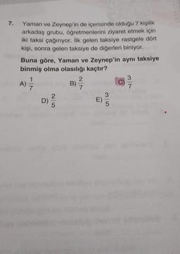 7.
Yaman ve Zeynep'in de içerisinde olduğu 7 kişilik
arkadaş grubu, öğretmenlerini ziyaret etmek için
iki taksi çağırıyor. İlk gelen taksiye rastgele dört
kişi, sonra gelen taksiye de diğerleri biniyor.
Buna göre, Yaman ve Zeynep'in aynı taksiye
binmiş olma olasılığı kaçtır?
1
2
3
A)
B)
C)
7
7
7
2
3
D)
E)
5
5
