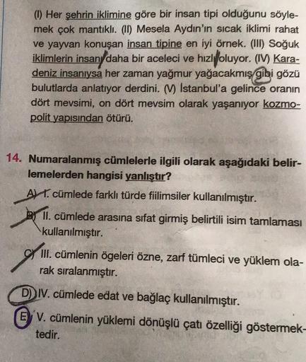 () Her şehrin iklimine göre bir insan tipi olduğunu söyle-
mek çok mantıklı. (11) Mesela Aydın'ın sıcak iklimi rahat
ve yayvan konuşan insan tipine en iyi örnek. (III) Soğuk
iklimlerin insan daha bir aceleci ve hızlyoluyor. (IV) Kara-
deniz insanıysa her z