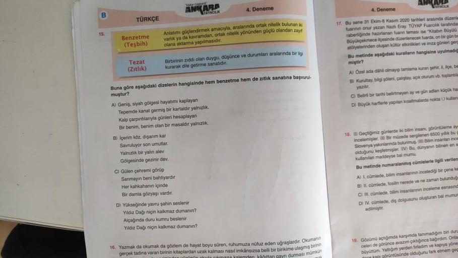 ANKARA
WANGUK
mont
ANKARA
YAYINCILIK
4. Deneme
4. Deneme
B
TÜRKÇE
15
Benzetme
(Tesbih)
Anlatımı güçlendirmek amacıyla, aralarında ortak nitelik bulunan
varlik ya da kavramdan, ortak nitelik yönünden güçlü olandan zayif
olana aktarma yapılmasıdır.
Tezat
(Zitlik)
Birbirinin zıddı olan duygu, düşünce ve durumlan aralarında bir ilgi
kurarak dile getirme sanatıdır.
17. Bu sene 31 Ekim-8 Kasım 2020 tarihleri arasında düzenle
fuannin onur yazan Nazlı Eray. TÜYAP Fuarcılık tarafından
raberliğinde hazırlanan fuanin teması ise "Kitabın Büyola
Büyükçekmece ilçesinde düzenlenecek fuarda, on bir gün bo
atölyelerinden oluşan kültür etkinlikleri ve imza günleri gerç
Bu metinde aşağıdaki kuralların hangisine uyulmadic
miştir?
A) Ozel ada dahil olmayıp tamlama kuran şehit, il, ilçe, be
B) Kurultay, bilgi Şöleni, çalıştay, açık oturum vb. toplantıla
yaziler
C) Belirli bir tarihi belirtmeyen ay ve gün adlan küçük ha
D) Büyük harflerle yapılan kısaltmalarda nokta kullan
Buna göre aşağıdaki dizelerin hangisinde hem benzetme hem de zitlik sanatına başvurul-
muştur?
A) Geniş, siyah gölgesi hayatımı kaplayan
Tepemde kanat germiş bir kartaldir yalnızlık.
Kalp çarpıntılarıyla günleri hesaplayan
Bir benim, benim olan bir masaldir yalnızlık.
B) Içerim köz, dışarım kar
Savruluyor son umutlar
Yalnızlık bir yalın alev
Gölgesinde gezinir dev.
C) Gülen çehremni görüp
Sanmayın beni bahtiyardir
Her kahkahanin içinde
Bir damla gözyaşı vardır.
D) Yükseğinde yavru şahin seslenir
Yıldız Dağı niçin kalkmaz dumanın?
Alçağında duru kumru beslenir
Yildiz Dağı niçin kalkmaz dumanın?
18. Geçtiğimiz günlerde iki bilim insanı, görüntüleme ay
incelemişler. Bir müzede sergilenen 6500 yıllık bu
Slovenya yakınlannda bulunmuş. Bilim insanlar ince
olduğunu keşfetmişler. IV Bu, dünyanın bilinen ene
kullanılan maddeyse bal mumu.
Bu metinde numaralanmış cümlelerle ilgili verilen
A) L cümlede, bilim insanlarının incelediği bir çene ke
B) IL cümlede, fosilin nerede ve ne zaman bulunduğ
C) II. cümlede, bilim insanlarının inceleme esnasınd
D) IV. cümlede, dis dolgusunu oluşturan bal mumur
edilmiştir.
16. Yazmak da okumak da gözlem de hayat boyu süren, ruhumuza nüfuz eden uğraşlardır. Okumanın
gerçek tadına varan birinin kitaplardan uzak kalması nasıl imkânsızsa belli bir birikime ulaşmış birinin
19. Gözümü açtığımda karşımda tanımadığım bir dur
celeri de görünce avazım çıktığınca bağirdim. Onla
büyüttüm. Yattığım yerden fırladım ve kapıya yöne
görüntüsünde olduğunu fark etmem geg
gaynı durması mümkün