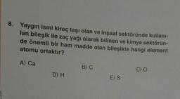 8. Yaygın ismi kireç taşı olan ve inşaat sektöründe kullanı-
lan bileşik ile zaç yağı olarak bilinen ve kimya sektörün-
de önemli bir ham madde olan bileşikte hangi element
atomu ortaktır?
A) Ca
B) C
C) O
D) H
E)S