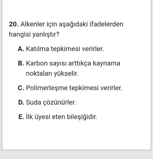 20. Alkenler için aşağıdaki ifadelerden
hangisi yanlıştır?
A. Katılma tepkimesi verirler.
B. Karbon sayısı arttıkça kaynama
noktaları yükselir.
C. Polimerleşme tepkimesi verirler.
D. Suda çözünürler.
E. İlk üyesi eten bileşiğidir.