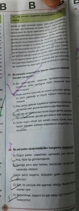 B
B
39.
37. - 38. soruları aşağıdaki parçaya göre cevap
layınız
-
k
u
er
,
kimi okurlarca
niz eger, şiir hakkında ne kadar özgün düşünceleriniz
Şairlik bir taklit süreciyle başlar. Şiire yeni başladiya
olursa olsun ilk olarak Üstat kabul edilen şairler gibi yaz.
maya çabalamakla işe koyulursunuz. Dile hakimiyetiniz,
gözlem gücünüz daha öz bir ifadeyle garlik yeteneginiz
ölçüsünde bunu hasanırsiniz da. Yazdiklarinizin bir son
sonra kimi
lemek konusunda itici bir aile olur sizin icin Nihayetinde
sanat hayatınız Üstatlar gibi yaza yaza son bulur. Edebi
yat tarihine baktıäımızda ise siirdeki taklit sürecini sade.
en kısa zamanda kendi şi
irini yazmaya başlayanların -vaktinde pek tanınmasalar
da isimlerinin her daim şair olarak anildiklarini görürüz
el stünde tutulması bu yolda iler
<-
iz
ce bir aşama olarak gören v
er
gi
e-
l-
37. Bu parçada vurgulanmak istenen düşünce aşağıda
en
ag
kilerden hangisidir?
A) Şiir geleneğinden yeterince faydalanmayanların
unutulmaz şiirler yazdığına hiçbir dönemde tanik
olunmamıştır.
B) Başka şairlere özenmek ve onların yolundan gitmek
bir şairin yapacagi
büyük hatların başında gel.
mektedir.
C) Bazı şairler, gelecek kuşaklarca hatırlanma arzusunda
olmadıklarından güncel temalara yoğunlaşmaktadır
O Var olan şiir
biriketminden kendi özgün şiirine ulaşmak
için yarartananlar, gerçek şair sifatını hak edenlerdir
E) Şiirde özgün olmak için sürekli arayış içinde olmak
bazen istenilen noktaya ulaşmamızı engelleyen bir
durumdur.
bir-
Ece
1
oz-
Z-
k
38. Bu parçadan aşağıdakilerden hangisine ulaşılamaz?
A) Özgün şairler, yaşadıkları zamanda pek tanınme
mış; fazla ilgi görmemişlerdir.
B) Sairliğe adım atan herkes, kendinden önceki gele-
neklerden etkilenir.
CL Her şairin başarısı, doğuştan gelen kabiliyetleriyle
Sinirlidir.
D) Şair, bir yönüyle dile egemen olduğu ölçüde başam
eserler verir.
E) Beğenilmek, başarılı bir şair adayı için önemli bir
tivasyondur.
ak
K-
cayfaya gerir
