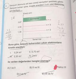 2.
Sezyum atomuna ait bazı enerji seviyeleri şekildeki gibidir.
Sezyum buharı içine, kinetik enerjileri 3 eV olan elektronlar
gönderiliyor.
Enerji (eV)
iyonlaşma
n = 00
3,87
3
n = 3
2,30
22
n = 2
1.57
1,38
1,38
7,62
n = 1
Temel Hal
Buna göre, sezyum buharından çıkan elektronların
kinetik enerjiteri,
I.
0,24 eV
II. 0,70 eV
IV. 3 eV
H. 2,30 ev
ile verilen değerlerden hangisi olamaz?
A) I ve II
B) II ve III
C)Yalnız III
D) | ve tv
EJTII ve IV