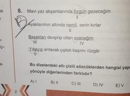 ek
e
8. Mavi yaz akşamlarında özgün gezeceğim
1
Ayaklarımın altında nemli, serin kırlar
II
Başakları devşirip otları ezeceğim
HI
JV
Içi-
Yıkayıp arıtacak çıplak başımı rüzgâr
a-
Bu dizelerdeki altı çizili sözcüklerden hangisi yapı
yönüyle diğerlerinden farklıdır?
A)
B) II
C) III
D) IV
E) V
2
