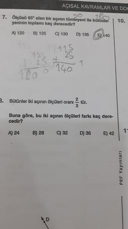 AÇISAL KAVRAMLAR VE DOO
180
7. Ölçüsü 65° olan bir açının tümleyeni ile bütünie- 10.
yeninin toplamı kaç derecedir?
A) 120
B) 125
C) 130
D) 135
EY 140
1 1 1140
1115
25
1
3.
Bütünler iki açının ölçüleri oranı
tür.
3
Buna göre, bu iki açının ölçüleri farkı kaç dere-
cedir?
11
A) 24
B) 28
C) 32
D) 36
E) 42
PRF Yayınları
D