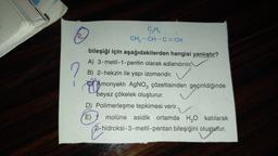 2
C₂Hs
CH3 -CH-C=CH
?
bileşiği için aşağıdakilerden hangisi yanlıştır?
A) 3-metil - 1 - pentin olarak adlandırılır.
B) 2-hekzin ile yapı izomeridir.
Amonyaklı AgNO3 çözeltisinden geçirildiğinde
beyaz çökelek oluşturur.
D) Polimerleşme tepkimesi verir.
E) molüne asidik ortamda H2O katılarak
2-hidroksi-3-metil-pentan bileşiğini oluşturur.
