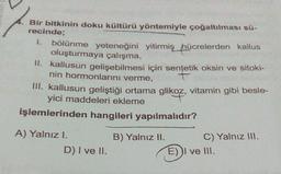 Bir bitkinin doku kültürü yöntemiyle çoğaltılması sü-
recinde;
1. bölünme yeteneğini yitirmiş hücrelerden kallus
oluşturmaya çalışma,
II. kallusun gelişebilmesi için sentetik oksin ve sitoki-
nin hormonlarını verme,
III. Kallusun geliştiği ortama glikoz, vitamin gibi besle-
yici
işlemlerinden hangileri yapılmalıdır?
A) Yalnız I.
D) I ve II.
B) Yalnız II. C) Yalnız III.
E) I ve III.