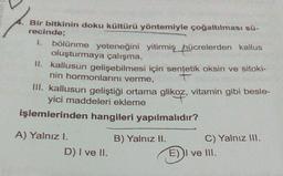 Bir bitkinin doku kültürü yöntemiyle çoğaltılması sü-
recinde;
1. bölünme yeteneğini yitirmiş hücrelerden kallus
oluşturmaya çalışma,
II. kallusun gelişebilmesi için sentetik oksin ve sitoki-
nin hormonlarını verme,
III. Kallusun geliştiği ortama glikoz, vitamin gibi besle-
yici
işlemlerinden hangileri yapılmalıdır?
A) Yalnız I.
D) I ve II.
B) Yalnız II. C) Yalnız III.
E) I ve III.
