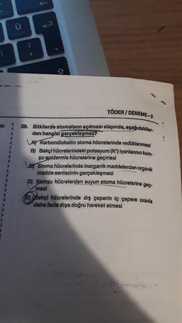 ;
TÖDER / DENEME-2
ISI
3
39. Bitkilerde stomaların açılması olayında, aşağıdakiler-
den hangisi gerçekleşmezi
LA Karbondioksitin stoma hücrelerinde redüklenmesi
B) Bekçi hücrelerindeki potasyum (K) iyonlarının kom
şu epidermis hücrelerine geçmesi
Les Stoma hücrelerinde inorganik maddelerden organik
madde sentezinin gerçekleşmesi
D) Komşu hücrelerden suyun stoma hücrelerine geç-
mesi
(E) Sekçi hücrelerinde dış ceperin iç çepere oranla
daha fazla dışa doğru hareket etmesi