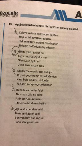 ÖZDEBİR
YAYINLARI
MA
19. Aşağıdakilerden hangisi bir "ağıt"tan alınmış olabilir?
AL
Kalaycı oldum kalayladım kapları
Hep kırıldı tavaların sapları
Hekim oldum yaptım ecza hapları
Birkaçın öldürdüm ilaç ederken
B) Gökte yıldız sayılır mı
Çiğ yumurta soyulur