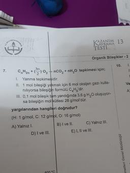 EOITIN
BAKANLIG,
KAZANM 13
TESTI
Sanat
Organik Bileşikler - 2
10.
1.
1
7.
Ve
,
2
I. Yanma tepkimesidir.
11. 1 mol bileşiği yakmak için 6 mol oksijen gazı kulla-
niliyorsa bileşiğin formülü CHg'dir.
III. 0,1 mol bileşik tam yandığında 3,6 g H, O oluşuyor-
sa bileşiğin mol kütlesi 28 g/mol'dür.
yargılarından hangileri doğrudur?
A
(H: 1 g/mol, C: 12 g/mol, O: 16 g/mol)
A) Yalnızl.
B) I ve II. C) Yalnız III.
E) I, II ve III.
D) I ve III.
metleri Genel Müdürlüğü
600 °C
