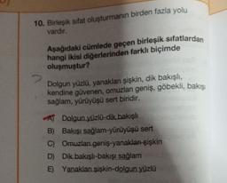 10. Birleşik sifat oluşturmanın birden fazla yolu
vardır.
Aşağıdaki cümlede geçen birleşik sıfatlardan
hangi ikisi diğerlerinden farklı biçimde
oluşmuştur?
Dolgun yüzlü, yanaklan şişkin, dik bakışlı,
kendine güvenen, omuzları geniş, göbekli, bakışı
sağlam, yürüyüşü sert biridir.
AJ Dolgun yüzlü-dik bakışlı
B) Bakışı sağlam-yürüyüşü sert
C) Omuzlan geniş-yanaklan şişkin
D) Dik bakışlı-bakışı sağlam
E) Yanakları şişkin-dolgun yüzlü