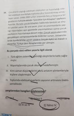 34. Çocuklarla yaptığı edebiyat söyleşileri ve hazırladığı nite-
likli edebiyat eserleriyle topluma okur kazandırmayı amaç-
layan yazar, 1998-2003 yılları arasında beş yıl boyunca bir
gazetenin haftalık ekinde "Çocuklar İçin Kitaplar" sayfasını
hazırlar. Burada çocuk kitapları hakkında tanıtım ve eleş-
tiri yazıları yazar. Bir ara yazar, çizer ve çevirmenlerle yap-
tığı röportajları aynı gazetede yayımladıktan sonra çocuk
sayfalarını hazırlamaya devam eder. Çocuk yazını alanında
gerçekleşen sempozyumlarda bildiriler sunan, üniversite-
lerde konferanslar veren yazarın birçok öykü ve masalı o
dönemin Türkçe ders kitaplarında yer almıştır.
Bu parçada sözü edilen yazarla ilgili olarak
1. Türk eğitim sistemine
getirdiği eleştirilerle katkı sağla-
mıştır.
II. Röportajlarında çocuk okurlarrhedeflemiştir.
III. Kimi zaman düşüncelerini sözlü anlatım yöntemleriyle
kişilere ulaştırmıştır.
IV. Toplumda edebiyatseverlerin sayısının artmasını önem-
semektedir.
yargılarından hangileri söylenemez?
Alivell
Balnız 11
Civet
D) III ve IV
E) Yalnız IV
TÜRKCE