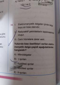 nsina
C)Yalniz
A) Yalniz
Q) I ve II
Hver
34. I. Elektromanyetik dalgalar içinde dalga
boyu en kısa olanıdır.
Radyoaktif çekirdeklerin tepkimelerinde
oluşur.
na göre
Ktrumu
III. Canlı hücrelere zarar verir.
en
Yukarıda bazı özellikleri verilen elektro
manyetik dalga çeşidi aşağıdakilerden
hangisidir?
A) Mikrodalgalar
B) Y işinlari
C) Kızılötesi ışınlar
Dy Morötesi ışınlar
E) X-ışınları
