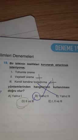 DENEME 16
Flimleri Denemeleri
19. Bir bitkinin özellikleri korunarak aktarılmak
isteniyorsa;
1. Tohumla üreme
t
4
II. Vejetatif üreme
III. Kendi kendine tozlaştırma
yöntemlerinden hangilerinin kullanılması
doğru olur?
A) Yalnız!
B) Yahız 11 C) Yalnız III
D) II ve III
E) I, II ve III
