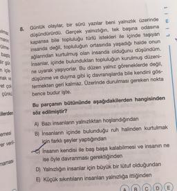 Silmaz
1
manın
-ülme.
başta
Bir gün
n içle
mak ve
et çok
8. Günlük olaylar, bir sürü yazılar beni yalnızlık üzerinde
düşündürürdü. Gerçek yalnızlığın, tek başına odasına
kapansa bile topluluğu türlü istekleri ile içinde taşıyan
insanda değil, topluluğun ortasında yaşadığı halde onun
ağlarından kurtulmuş olan insanda olduğunu düşündüm.
İnsanlar, içinde bulundukları topluluğun kurulmuş düzeni-
ne uyarak yaşıyorlar. Bu düzen yalnız göreneklerde değil,
düşünme ve duyma gibi iç davranışlarda bile kendini gös-
termekten geri kalmaz. Üzerinde durulması gereken nokta
bence budur işte.
çünkü
cilerden
emesi
er veril-
Bu parçanın bütününde aşağıdakilerden hangisinden
söz edilmiştir?
A) Bazı insanların yalnızlıktan hoşlandığından
B) İnsanların içinde bulunduğu ruh halinden kurtulmak
için farklı şeyler yaptığından
dobe
İnsanın kendisi ile baş başa kalabilmesi ve insanın ne
ise öyle davranması gerektiğinden
D) Yalnızlığın insanlar için büyük bir lütuf olduğundan
E) Küçük sıkıntıların insanları yalnızlığa ittiğinden
namasi
E
