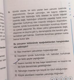 Silmaz
1
manın
-ülme.
başta
Bir gün
n içle
mak ve
et çok
8. Günlük olaylar, bir sürü yazılar beni yalnızlık üzerinde
düşündürürdü. Gerçek yalnızlığın, tek başına odasına
kapansa bile topluluğu türlü istekleri ile içinde taşıyan
insanda değil, topluluğun ortasında yaşadığı halde onun
ağlarından kurtulmuş olan insanda olduğunu düşündüm.
İnsanlar, içinde bulundukları topluluğun kurulmuş düzeni-
ne uyarak yaşıyorlar. Bu düzen yalnız göreneklerde değil,
düşünme ve duyma gibi iç davranışlarda bile kendini gös-
termekten geri kalmaz. Üzerinde durulması gereken nokta
bence budur işte.
çünkü
cilerden
emesi
er veril-
Bu parçanın bütününde aşağıdakilerden hangisinden
söz edilmiştir?
A) Bazı insanların yalnızlıktan hoşlandığından
B) İnsanların içinde bulunduğu ruh halinden kurtulmak
için farklı şeyler yaptığından
dobe
İnsanın kendisi ile baş başa kalabilmesi ve insanın ne
ise öyle davranması gerektiğinden
D) Yalnızlığın insanlar için büyük bir lütuf olduğundan
E) Küçük sıkıntıların insanları yalnızlığa ittiğinden
namasi
E
