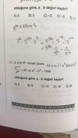 39
olduğuna göre, a . b değeri kaçtır?
A) 5
B) 3
C) -3 D) –5 E)-7
39 +25+5
5.
10
39
-9
.
.3
536
.5
. 326
536
4
-lis
510
16. a, b E R+ olmak üzere,
3a+b
81 ve a-b3 = 16ab
(a+b) (22206+64
=
326
olduğuna göre, a . b değeri kaçtır?
A) 6
B) 8
C) 10
D) 16
E) 20
1 2 3 4 5 6 7 8 9 10 11 12 13 14 15 16
C D C D E ACCACEBDDED
