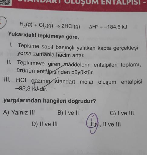 M ENTALPISI
H2(g) + Cl2(g) → 2HCl(9) AH° = -184,6 kJ
Yukarıdaki tepkimeye göre,
1. Tepkime sabit basınçlı yalıtkan kapta gerçekleşi-
yorsa zamanla hacim artar.
II. Tepkimeye giren maddelerin entalpileri toplamı,
ürünün entalpisinden büyüktür.
III. HCI gazı